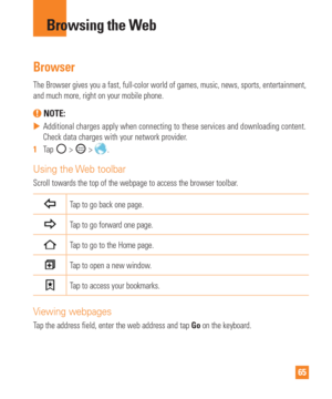Page 6565
Browsing the Web
Browser
The Browser gives you a fast, full-color world of games, music, news, sp\
orts, entertainment, 
and much more, right on your mobile phone.
 NOTE: 
 
 Additional charges apply when connecting to these services and downloadi\
ng content. 
Check data charges with your network provider
.
1   Tap 
 >  > .
Using the Web toolbar
Scroll towards the top of the webpage to access the browser toolbar.
Tap to go back one page.
Tap to go forward one page. 
Tap to go to the Home page.
Tap...