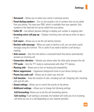 Page 6969
Settings

Voicemail  – Allows you to select your carriers voicemail service.
 Fixed dialing numbers – T
 urn on and compile a list of numbers that can be called 
from your phone. You need your PIN2, which is available from your operator. Only 
numbers in the fixed dial list can be called from your phone. 
 Caller ID – Use default operator settings to display your number in outgoing c\
alls.
 Incoming voice call pop-up – Displays incoming voice call pop-up when an app is
  
in use.
 Call reject –...