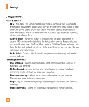 Page 7070Settings
< CONNECTIVITY >
Share & connect
NFC – NFC (Near Field Communication) is a wireless technology that ena\
bles data
  
transmission between two objects when they are brought within a few inch\
es of each 
others. When you enable NFC on your phone, your phone can exchange data \
with 
other NFC-enabled devices or read information from smart tags embedded i\
n posters, 
stickers, and other products.
 Android Beam – When this feature is turned on, you can beam app content to
  
another NFC-capable...