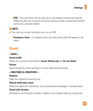 Page 7171
Settings

VPN – From your phone, you can add, set up, and manage virtual private n\
etworks  
(VPNs) that allow you to connect and access resources inside a secured\
 local network, 
such as your corporate network.
 NOTE: 
 
 You must set a screen lock before you can use VPN.
 Emergency alerts – If emergency alerts are issued, those alerts will appear on this
  
screen.
Sound
< BASIC >
Sound profile
Allows you to set the sound profile to  Sound, Vibrate only and Do not disturb.
Volume
Adjust the...