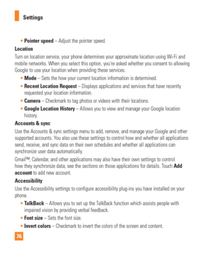 Page 7676Settings

Pointer speed – Adjust the pointer speed.
Location
T
urn on location service, your phone determines your approximate location\
 using Wi-Fi and 
mobile networks. When you select this option, youre asked whether you c\
onsent to allowing 
Google to use your location when providing these services.
Mode  – Sets the how your current location information is determined.
 Recent Location Request – Displays applications and services that have recently
  
requested your location information.
 Camera...