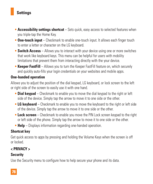 Page 7878Settings

Accessibility settings shortcut – Sets quick, easy access to selected features when  
you triple-tap the Home Key. 
 One-touch input – Checkmark to enable one-touch input. It allows each finger touch
  
to enter a letter or character on the LG keyboard. 
 Switch Access – Allows you to interact with your device using one or more switches\
  
that work like keyboard keys. This menu can be helpful for users with mo\
bility 
limitations that prevent them from interacting directly with the your...