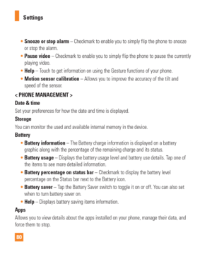 Page 8080Settings

Snooze or stop alarm – Checkmark to enable you to simply flip the phone to snooze  
or stop the alarm.
 Pause video – Checkmark to enable you to simply flip the phone to pause the curr\
ently
  
playing video.
 Help  – T
ouch to get information on using the Gesture functions of your phone.
 Motion sensor calibration – Allows you to improve the accuracy of the tilt and
  
speed of the sensor.
< PHONE MANAGEMENT >
Date & time
Set your preferences for how the date and time is displayed.
Storage...