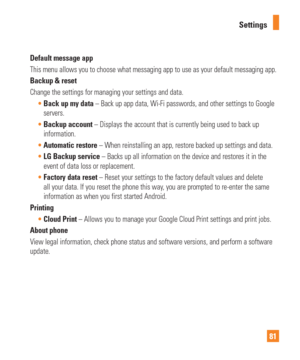 Page 8181
Settings
Default message app
This menu allows you to choose what messaging app to use as your default\
 messaging app.
Backup & reset
Change the settings for managing your settings and data.
Back up my data – Back up app data, Wi-Fi passwords, and other settings to Google
  
servers.
 Backup account – Displays the account that is currently being used to back up
  
information.
 Automatic restore – When reinstalling an app, restore backed up settings and data.
 LG Backup service – Backs up all...