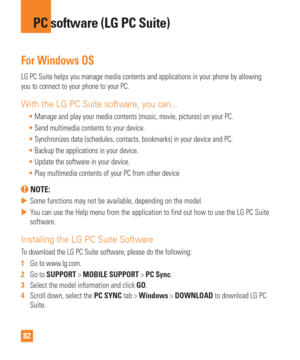 Page 8282
For Windows OS
LG PC Suite helps you manage media contents and applications in your pho\
ne by allowing 
you to connect to your phone to your PC.
With the LG PC Suite software, you can...
Manage and play your media contents (music, movie, pictures) on your P\
C.
 Send multimedia contents to your device.
 Synchronizes data (schedules, contacts, bookmarks) in your device and \
PC.
 Backup the applications in your device.
 Update the software in your device.
 Play multimedia contents of your PC from...