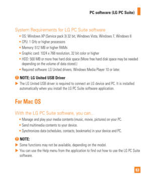 Page 8383
PC software (LG PC Suite)
System Requirements for LG PC Suite software

OS: Windows XP (Service pack 3) 32 bit, Windows Vista, Windows 7, Windows 8
 CPU: 1 GHz or higher processors
 Memory: 512 MB or higher RAMs
 Graphic card: 1024 x 768 resolution, 32 bit color or higher
 HDD: 500 MB or more free hard disk space (More free hard disk space may\
 be needed 
depending on the volume of data stored.)
 Required software: LG United drivers, Windows Media Player 10 or later.
 NOTE: LG United USB Driver
 
...