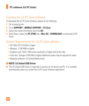Page 8484PC software (LG PC Suite)
Installing the LG PC Suite Software
To download the LG PC Suite software, please do the following:
1  
Go to www.lg.com.
2   Go to SUPPORT > MOBILE SUPPORT > PC Sync.
3   Select the model information and click  GO.
4   Scroll down, select the PC SYNC tab > Mac OS > DOWNLOAD to download LG PC 
Suite.
System Requirements for LG PC Suite software
 OS: Mac OS X (10.6.8) or higher
 Memory : 2 GB RAM or higher
 Graphics card: 1024 x 768 screen resolution or higher and 32-bit color...