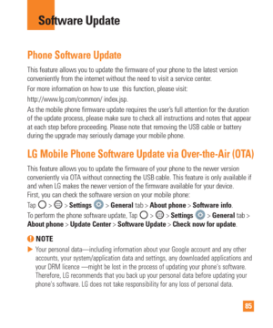 Page 8585
Phone Software Update
This feature allows you to update the firmware of your phone to the late\
st version 
conveniently from the internet without the need to visit a service cente\
r. 
For more information on how to use  this function, please visit:
http://www.lg.com/common/ index.jsp. 
As the mobile phone firmware update requires the user’s full attention for the duration 
of the update process, please make sure to check all instructions and no\
tes that appear 
at each step before proceeding....