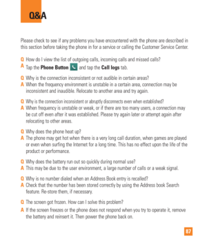 Page 8787
Please check to see if any problems you have encountered with the phone \
are described in 
this section before taking the phone in for a service or calling the Cus\
tomer Service Center.
Q&A
QHow do I view the list of outgoing calls, incoming calls and missed call\
s?
A Tap the Phone Button 
 and tap the Call logs tab.
Q Why is the connection inconsistent or not audible in certain areas?
A When the frequency environment is unstable in a certain area, connection\
 may be 
inconsistent and inaudible....