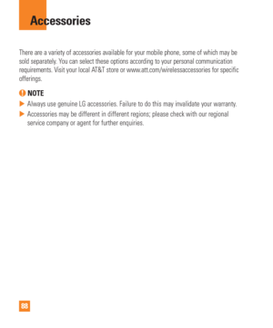 Page 8888
There are a variety of accessories available for your mobile phone, some\
 of which may be 
sold separately. You can select these options according to your personal communication 
requirements. Visit your local AT&T store or www.att.com/wirelessaccessories for specific 
offerings.
 NOTE
 
 Always use genuine LG accessories. Failure to do this may invalidate you\
r warranty.
 
 Accessories may be different in different regions; please check with our\
 regional 
service company or agent for further...