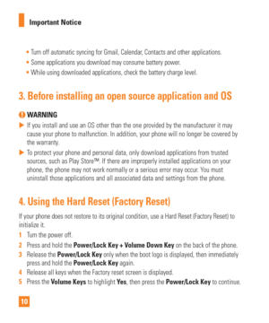 Page 1010Important Notice

Turn off automatic syncing for Gmail, Calendar, Contacts and other applications.
 Some applications you download may consume battery power.
 While using downloaded applications, check the battery charge level.
3.  Before installing an open source application and OS
 WARNING
 
 If you install and use an OS other than the one provided by the manufact\
urer it may 
cause your phone to malfunction. In addition, your phone will no longer \
be covered by 
the warranty
.
 
 To protect your...