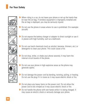 Page 9494For Your Safety
  When riding in a car, do not leave your phone or set up the hands-free 
kit near the air bag. If wireless equipment is improperly installed and \
the air bag is deployed, you may be seriously injured.
  Do not use the phone in areas where its use is prohibited. (For example\
: 
aircraft)
  Do not expose the battery charger or adapter to direct sunlight or use i\
t 
in places with high humidity, such as a bathroom.
   Do not use harsh chemicals (such as alcohol, benzene, thinners,...