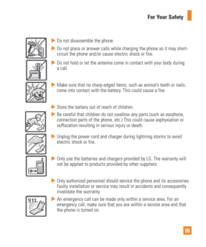 Page 9595
For Your Safety
  Do not disassemble the phone.
  Do not place or answer calls while charging the phone as it may short-
circuit the phone and/or cause electric shock or fire.
  Do not hold or let the antenna come in contact with your body during 
a call.
  Make sure that no sharp-edged items, such as animal’s teeth or nails, 
come into contact with the battery. This could cause a fire.
  Store the battery out of reach of children.
  Be careful that children do not swallow any parts (such as...