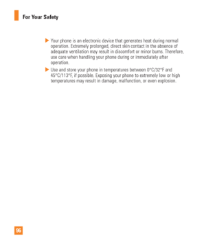 Page 9696For Your Safety
  Your phone is an electronic device that generates heat during normal 
operation. Extremely prolonged, direct skin contact in the absence of 
adequate ventilation may result in discomfort or minor burns. Therefore,\
 
use care when handling your phone during or immediately after 
operation.
  Use and store your phone in temperatures between 0°C/32°F and 
45°C/113°F, if possible. Exposing your phone to extremely low or high 
temperatures may result in damage, malfunction, or even...