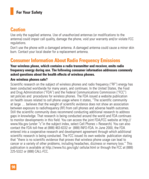 Page 9898For Your Safety
CautionUse only the supplied antenna. Use of unauthorized antennas (or modific\
ations to the 
antenna) could impair call quality, damage the phone, void your warranty and/or violate FCC 
regulations.
Dont use the phone with a damaged antenna. A damaged antenna could caus\
e a minor skin 
burn. Contact your local dealer for a replacement antenna.
Consumer Information About Radio Frequency EmissionsYour wireless phone, which contains a radio transmitter and receiver, emits radio...