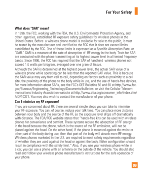 Page 9999
For Your Safety
What does “SAR” mean?In 1996, the FCC, working with the FDA, the U.S. Environmental Protectio\
n Agency, and 
other  agencies, established RF exposure safety guidelines for wireless \
phones in the 
United States. Before  a wireless phone model is available for sale to t\
he public, it must 
be tested by the manufacturer and  certified to the FCC that it does not\
 exceed limits 
established by the FCC. One of these limits is expressed as a Specific A\
bsorption Rate, or 
“SAR.” SAR is...