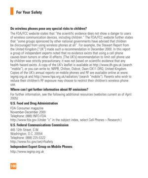 Page 100100For Your Safety
Do wireless phones pose any special risks to children?The FDA/FCC website states that “the scientific evidence does not sho\
w a danger to users 
of wireless communication devices, including children.” The FDA/FCC w\
ebsite further states 
that “some groups sponsored by other national governments have advise\
d that children 
be discouraged from using wireless phones at all”. For example, the S\
tewart Report from 
the United Kingdom [“UK”] made such a recommendation in December 2\...
