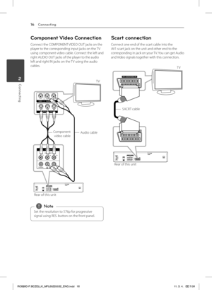Page 16Connecting16
Connecting2
Component Video Connection
Connect the COMPONENT VIDEO OUT jacks on the player to the corresponding input jacks on the TV using component video cable. Connect the left and right AUDIO OUT jacks of the player to the audio left and right IN jacks on the TV using the audio cables.
Component  
video cable Audio cable
Rear of this unit TV
Set the resolution to 576p for progressive 
signal using RES. button on the front panel. 
,Note
Scart connection
Connect one end of the scart cable...