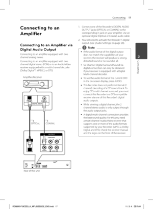 Page 17Connecting17
Connecting2
Connecting to an 
Amplifier
Connecting to an Amplifier via 
Digital Audio Output
Connecting to an amplifier equipped with two channel analog stereo. 
Connecting to an amplifier equipped with two channel digital stereo (PCM) or to an Audio/Video receiver equipped with a multi-channel decoder (Dolby Digital™, MPEG 2, or DTS)
DIGITAL INPUT
OPTICALCOAXIA
L
Rear of this unit
Amplifier/Receiver
OPTICAL COAXIAL
1. Connect one of the Recorder’s DIGITAL AUDIO OUTPUT jacks (OPTICAL or...