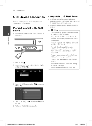 Page 20Connecting20
Connecting2
USB device connection
This unit can play movie, music and photo files contained on a USB device.
Playback content in the USB 
device
1. Insert a USB device into the USB port until it fits into place.
2. Press HOME (n).
3. Select [Movie], [Photo] or [Music] using a/d, and press ENTER (b).
4. Select the [USB] option using s/w and press ENTER (b).
5. Select a file using s/w, and ENTER (b) to play 
the file.
6. Withdraw the USB device carefully.
Compatible USB Flash Drive
1. USB...