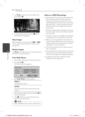 Page 46Operating46
Operating4
5. Use s/w to select [Full Screen] option then press ENTER (b).
6. To stop viewing at any time, press Z (STOP).The Photo menu reappears.
Skip Images
While viewing a picture, press SKIP (C or V) once to advance to the next file or return to the previous file.
Rotate Images
Use s/w while viewing a picture to flip the picture clockwise or counterclockwise.
View Slide Shows
1. Select [Slide Show] option on the Photo menu.
2. Press ENTER (b).The Slide Show menu appears.
3. Use a/d/s/w...