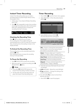 Page 49Operating49
Operating4
Instant Timer Recording
Instant Timer Recording allows you to make a  recording easily of a preset length without using the program timer.
1. Follow steps 1-4 as shown left (Basic Recording from a TV ).
2. Press X (REC) repeatedly to select the recording time length. Recording starts after the first press.  DVD: Each subsequent press increases the recording time by 10 minutes. 
Checking the Recording Time
Press X (REC) or DISPLAY once to check the recording time. The recalled...