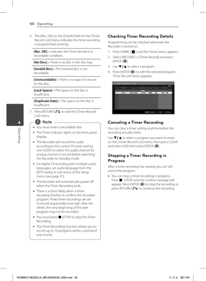 Page 50Operating50
Operating4
6. The [Rec. OK] on the [Check] field on the [ Timer Record List] menu indicates the timer recording is programmed correctly.
[Rec. OK] – Indicates the Timer Record is in recordable condition.
[No Disc] – There is no disc in the disc tray.
[Invalid disc] – The inserted disc is not recordable.
[Unrecordable] – There is no space to record on the disc.
[Lack Space] – The space on the disc is insufficient.
[Duplicate Date] – The space on the disc is insufficient.
7. Press RETURN (x) to...