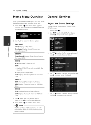 Page 22System Setting22
System  Setting3
Home Menu Overview
From the Home Menu screen you can access all the Media for playback and recording of the unit. 
1. Press HOME (n).The Home menu appears.The unit will be in tuner mode always when the 
Home menu appears.
2. Use a/d to select the desired option.
[Easy Menu]
Setup: Displays Setup menu.
Rec. Mode: Displays Record Mode setup menu. (See page 31)
[RECORD]
Timer Record: Displays [ Timer Record] menu. (See page 49-50).
[MOVIE]
VCR: Playing a VCR. (page 41-42)...