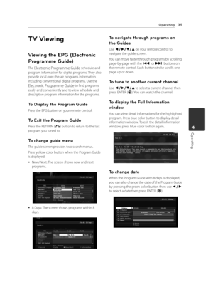 Page 35Operating35
Operating4
TV Viewing
Viewing the EPG (Electronic 
Programme Guide)
The Electronic Programme Guide schedule and 
program information for digital programs. They also provide local over-the-air programs information including conventional digital programs. Use the 
Electronic Programme Guide to find programs 
easily and conveniently and to view schedule and descriptive program information for the programs.
To Display the Program Guide
Press the EPG button on your remote control.
To Exit the...