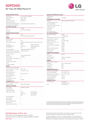 Page 2LG Electronics U.S.A., Inc.
1000 Sylvan Avenue Englewood Cliffs, NJ 07632
Customer Service and Technical Support: (800) 243-0000 
LG.com
50PZ550
50" Class 3D 1080p Plasma TV
PANEL SPECIFICATIONSScreen Size50" Class (49.9" Diagonal)
Native Resolution 1920 x 1080p
Brightness 1,500 cd/m
2
Contrast Ratio (DCR)3,000,000:1
Protective Skin Glass •
ISM (Image Sticking Minimization) • (White Wash/Orbiter/Color Wash)
600Hz Max Sub Field Driving •
3D SPECIFICATIONS3DS G Ty p e
2D to 3D • (20 Step...