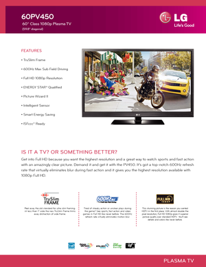 Page 1PLASMA TV
IS IT A TV? OR SOMETHING BETTER?
Get into Full HD because you want the highest resolution and a great way to watch sports and fast action 
with an amazingly clear picture. Demand it and get it with the PV450. It's got a top-notch 600Hz refresh 
rate that virtually eliminates blur during fast action and it gives you the highest resolution available with 
1080p Full HD.   
60PV450
 60" Class 1080p Plasma TV
 
(59.8" diagonal)
Tired of streaky action or unclear plays during  the game?...