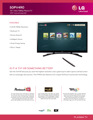 Page 1PLASMA TV
FEATURES
• Full HD 1080p Resolution
• PenTouch TV
• Picture Wizard II
• Intelligent Sensor 
• Smart Energy Saving
• ISFccc® Ready
50PV490
 50" Class 1080p Plasma TV
 (49.9" measured diagonally)
IS IT A TV? OR SOMETHING BETTER?
Get into Full HD because you want the highest resolution and a great way to watch sports and fast action
with an amazingly clear picture. The PV490 also features LG’s unique PenTouch touchscreen technology.
This stunning picture is the reason you wanted HDTV in...