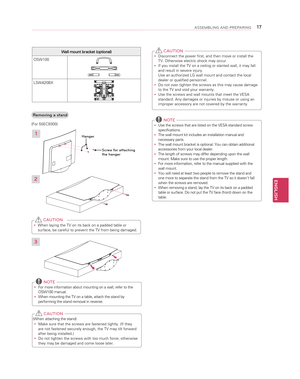 Page 17ENGLISH
17ASSEMBLING AND PREPARING
 yDisconnect the power first, and then move or install the TV. Otherwise electric shock may occur.
 yIf you install the TV on a ceiling or slanted wall, it may fall and result in severe injury. Use an authorized LG wall mount and contact the local dealer or qualified personnel.
 yDo not over tighten the screws as this may cause damage to the TV and void your warranty.
 yUse the screws and wall mounts that meet the VESA standard. Any damages or injuries by misuse or...