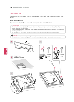 Page 14ENGLISH
14ASSEMBLING AND PREPARING
Setting up the TV
You can mount your TV to a wall or attach the stand if you wish to place\
 the TV on an entertainment center or other
furniture.
Attaching the stand
If you are not mounting the TV to a wall, use the following instructions\
 to attach the stand. 
y When attaching the stand to the TV set, place the screen facing down on \
a cushioned table or flat surface to 
protect the screen from scratches.
 
y Make sure that the screws are fastened tightly. (If they...