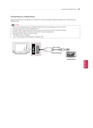 Page 23ENGLISH
23MAKING CONNECTIONS
DVD / Blu-Ray / HD Cable Box
Connecting to a mobile phone
Mobile High-definition Link (MHL) is an interface for transmitting dig\
ital audio/visual signals from mobile phones to 
television sets. 
y Connect the mobile phone to the HDMI IN 4 (MHL) port to view the phone\
 screen on the TV.
 
y This only works with an MHL-enabled phone.
 
y With some MHL supporting mobile phones, you can use the TV remote to con\
trol the phone.  
 
y An MHL passive cable is needed to connect...