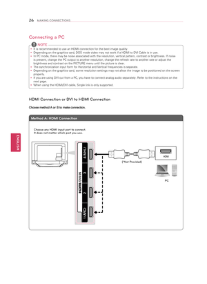 Page 26ENGLISH
26MAKING CONNECTIONS
Connecting a PC
 
y It is recommended to use an HDMI connection for the best image quality.
 
y Depending on the graphics card, DOS mode video may not work if a HDMI to\
 DVI Cable is in use.
 
y In PC mode, there may be noise associated with the resolution, vertical patter\
n, contrast or brightness. If noise 
is present, change the PC output to another resolution, change the refre\
sh rate to another rate or adjust the 
brightness and contrast on the PICTURE menu until the...