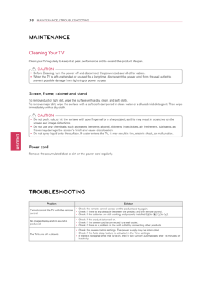 Page 38ENGLISH
38MAINTENANCE / TROUBLESHOOTING
MAINTENANCE
Cleaning Your TV
Clean your TV regularly to keep it at peak performance and to extend the\
 product lifespan. 
y Before Cleaning, turn the power off and disconnect the power cord and al\
l other cables.
 
y When the TV is left unattended or unused for a long time, disconnect the\
 power cord from the wall outlet to 
prevent possible damage from lightning or power surges.
 CAUTION
Screen, frame, cabinet and stand
To remove dust or light dirt, wipe the...