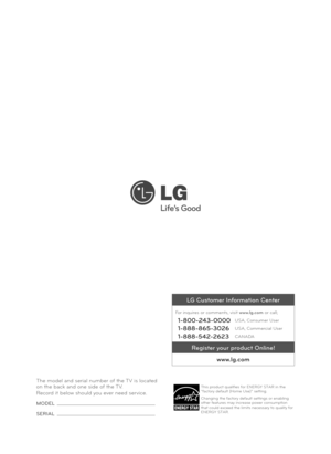 Page 40The model and serial number of the TV is located 
on the back and one side of the TV. 
Record it below should you ever need service.
MODEL 
SERIAL 
LG Customer Information Center
For inquires or comments, visit www.lg.com or call;
1-800-243-0000USA, Consumer User
1-888-865-3026USA, Commercial User
1-888-542-2623CANADA
Register your product Online!www.lg.com
This product qualifies for ENERGY STAR in the 
“factory default (Home Use)” setting.
Changing the factory default settings or enabling 
other...