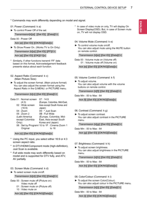 Page 477
ENG
ENGLISH
7EXTERNAL CONTROL DEVICE SETUP
* Commands may work differently depending on model and signal.
01. Power (Command: k a)
 ►To control Power Off of the set.
Transmission[k][a][  ][Set ID][  ][Data][Cr]
Data 00 : Power Off
Ack [a][ ][Set ID][ ][OK/NG][Data][x]
 ►To Show Power On. (Works TV is On Only)
Transmission [k][a][ ][Set ID][ ][FF][Cr]
Ack [a][ ][Set ID][ ][OK][01][x]
* Similarly, if other functions transmit ‘FF’ data 
based on this format, Acknowledgement feedback 
presents status about...