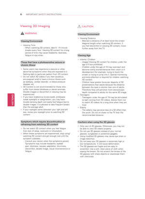 Page 6ENGLISH
6IMPORTANT SAFETY INSTRUCTIONS
Viewing 3D Imaging 
 WARNING
Viewing Environment
 
y Viewing Time
-  When watching 3D content, take 5 - 15 minute 
breaks every hour. Viewing 3D content for a long 
period of time may cause headache, dizziness, 
fatigue or eye strain.
Those that have a photosensitive seizure or 
chronic illness
 
y Some users may experience a seizure or other 
abnormal symptoms when they are exposed to a 
flashing light or particular pattern from 3D content.
 
y Do not watch 3D...