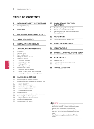 Page 8ENGLISH
8TABLE OF CONTENTS
2 IMPORTANT SAFETY INSTRUCTIONS
6  Viewing 3D Imaging 
7 LICENSES
7  OPEN SOURCE SOFTWARE NOTICE
8  TABLE OF CONTENTS
9  INSTALLATION PROCEdURE
9  ASSEMBLING ANd PREPARING
9  Unpacking
11  Optional Extras
12  Parts and Buttons
13  Lifting and moving the TV
14  Setting up the TV
14  - Attaching the stand
15  - Mounting on a table
16  - Tidying cables
17  - Mounting on a wall
18  Using Built-in Camera
18  - Preparing Built-in Camera
18  - Name of Parts for the Built-In Camera
19...