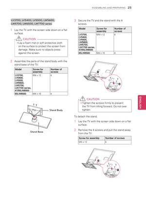 Page 253 Secure the TV and the stand with the 4 
screws.
ModelScrew for assemblyNumber of screws
LV3700, LV5400, LV5500, LW5600, LW5700, LW7700 series,47/55LW6500
M4 x 124
65LW6500M4 x 164
 CAUTION
yyTighten the screws firmly to prevent 
the TV from tilting forward. Do not over 
tighten.
To detach the stand,
1  Lay the TV with the screen side down on a flat 
surface.
2 Remove the 4 screws and pull the stand away 
from the TV.
Screw for assemblyNumber of screws
M4 x 124
LV3700, LV5400, LV5500, LW5600, 
LW5700,...