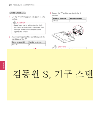 Page 28LK530, LK550 series
1 Lay the TV with the screen side down on a flat 
surface.
 CAUTION
yyLay a foam mat or soft protective cloth 
on the surface to protect the screen from 
damage. Make sure no objects press 
against the screen.
2  Assemble the parts of the stand body with the 
stand base of the TV.
Screw for assemblyNumber of screws
M4 x 204
Stand Base
Stand Body
Front
3 Assemble the TV as shown.
4 Secure the TV and the stand with the 4 
screws.
Screw for assemblyNumber of screws
M4 x 204
 CAUTION...