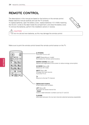 Page 34Make sure to point the remote control toward the remote control sensor on the TV.
REMOTE CONTROL
The descriptions in this manual are based on the buttons on the remote control. 
Please read this manual carefully and use the TV correctly.
To replace batteries, open the battery cover, replace batteries (1.5 V AAA) matching 
the  and  ends to the label inside the compartment, and close the battery cover. 
To remove the batteries, perform the installation actions in reverse.
 CAUTION
yyDo not mix old and new...