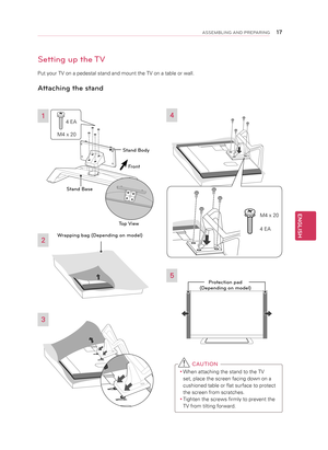 Page 17Setting up the TV
Put your TV on a pedestal stand and mount the TV on a table or wall.
Attaching the stand 
3
2
4
5
 C AUTION
y
y When attaching the stand to the TV 
set, place the screen facing down on a 
cushioned table or flat surface to protect 
the screen from scratches.
y
y Tighten the screws firmly to prevent the 
TV from tilting forward.
1
Front
M4 x 20 4 EA
Stand Body
Stand Base
Top View
Protection pad 
\bDepending on model\4)
M4 x 20
4 EA
Wrapping bag \bDependi\4ng on model)
ENGLISH...