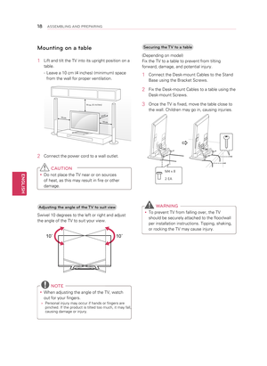 Page 18Mounting on a table
1 Lift and tilt the TV into its upright position on a 
table.
  - Leave a 10 cm (4 inches) (minimum) space 
from the wall for proper ventilation.
10 cm
10 cm
10 cm
10 cm
(4 inches)
2 
Connect the power cord to a wall outlet.
 C AUTION
y
y Do not place the TV near or on sources 
of heat, as this may result in fire or other 
damage.
Adjusting the angle of the TV to suit view
Swivel 10 degrees to the left or right and adjust 
the angle of the TV to suit your view.
10
10
  NOTE
y
y When...