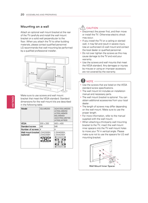 Page 20 C AUTION
y
y Disconnect the power first, and then move 
or install the TV. Otherwise electric shock 
may occur.
y
y If you install the TV on a ceiling or slanted 
wall, it may fall and result in severe injury. 
Use an authorized LG wall mount and contact 
the local dealer or qualified personnel.
y
y   Do not over tighten the screws as this may 
cause damage to the TV and void your 
warranty. 
y
y   Use the screws and wall mounts that meet 
the VESA standard. Any damages or injuries 
by misuse or using...