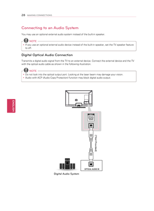 Page 28Connecting to an Audio System
You may use an optional external audio system instead of the built-in speaker.
 NOTE
y
y If you use an optional external audio device instead of the built-in speaker, set the TV speaker feature 
to off.
Digital Optical Audio Connection
Transmits a digital audio signal from the TV to an external device. Connect the external device and the TV 
with the optical audio cable as shown in the following illustration.
 
NOTE
y
y   Do not look into the optical output port. Looking at...