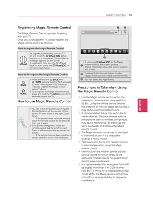 Page 31Registering Magic Remote Control
The Magic Remote Control operates by pairing 
with your TV. 
Once you purchased the TV, please register the 
Magic remote control as follows;How to register the Magic Remote Control
(Wheel) To register automatically, turn the TV 
on and press the 
 
Wheel (OK) . When 
registration is completed, the completion 
message appears on the screen.
If registration fails, turn the TV off and 
back on, then press the 
  Wheel (OK)  to 
complete registration.
How to Re-register the...