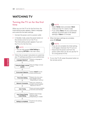 Page 32y
y Select 
Home when prompted. 
Store 
mode puts the TV in demo mode.
y
y If you select 
Store, the any customized 
settings will switch back to the default 
settings of  Store in 5 minutes.
 NOTE
4 
When the basic settings are complete, 
press 
 
(Wheel) .
y
y If you do not complete the Initial setting, 
it will appear whenever the TV turns on.
y
y Disconnect the power cord from the 
power outlet when you do not use the TV 
for a long period of time.
 NOTE
5 
To turn the TV off, press the power button...